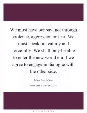 We must have our say, not through violence, aggression or fear. We must speak out calmly and forcefully. We shall only be able to enter the new world era if we agree to engage in dialogue with the other side Picture Quote #1