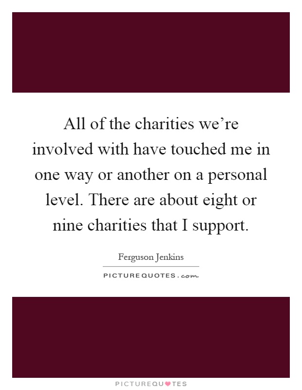 All of the charities we're involved with have touched me in one way or another on a personal level. There are about eight or nine charities that I support Picture Quote #1