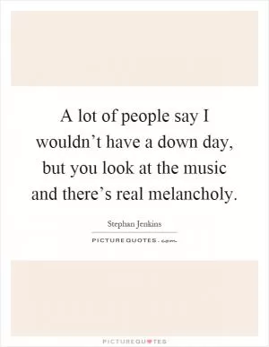 A lot of people say I wouldn’t have a down day, but you look at the music and there’s real melancholy Picture Quote #1