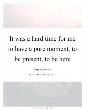 It was a hard time for me to have a pure moment, to be present, to be here Picture Quote #1