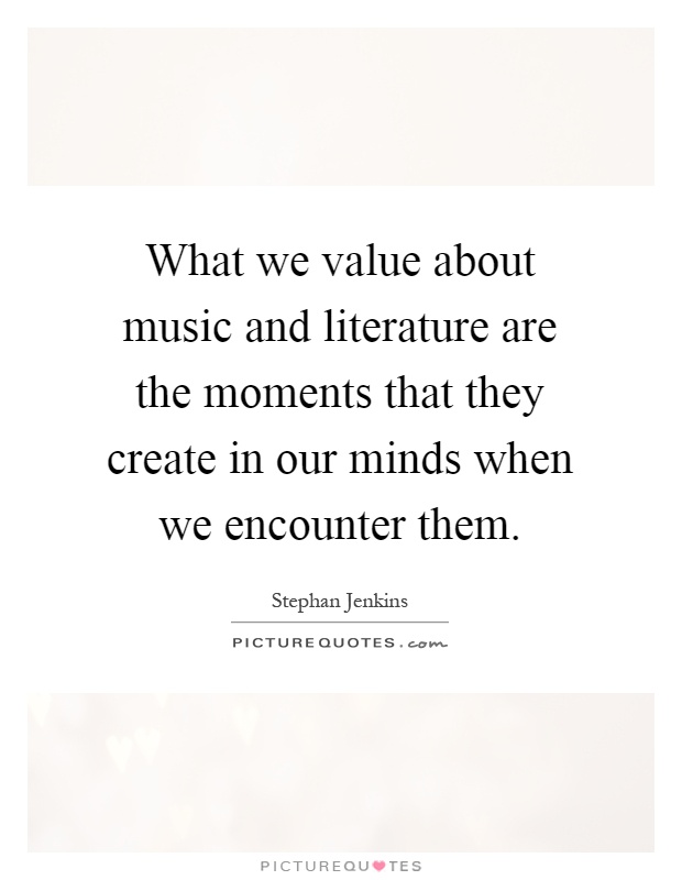 What we value about music and literature are the moments that they create in our minds when we encounter them Picture Quote #1
