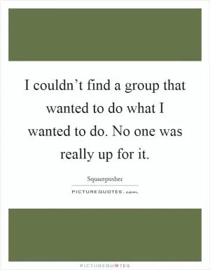 I couldn’t find a group that wanted to do what I wanted to do. No one was really up for it Picture Quote #1