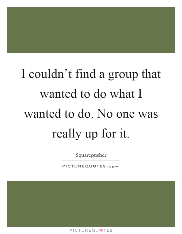 I couldn't find a group that wanted to do what I wanted to do. No one was really up for it Picture Quote #1