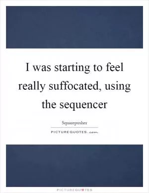 I was starting to feel really suffocated, using the sequencer Picture Quote #1