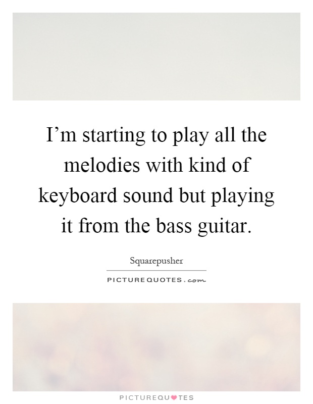 I'm starting to play all the melodies with kind of keyboard sound but playing it from the bass guitar Picture Quote #1