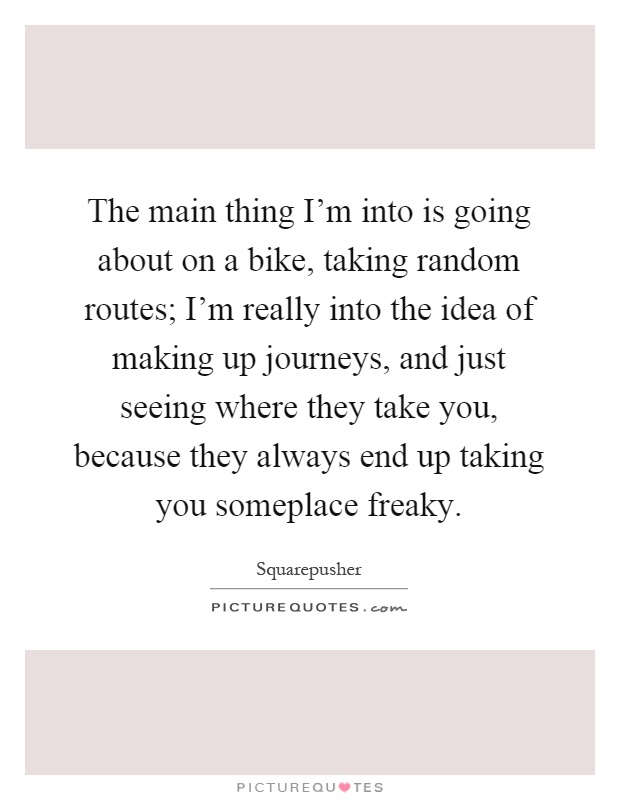 The main thing I'm into is going about on a bike, taking random routes; I'm really into the idea of making up journeys, and just seeing where they take you, because they always end up taking you someplace freaky Picture Quote #1