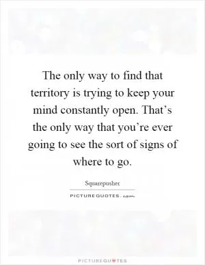 The only way to find that territory is trying to keep your mind constantly open. That’s the only way that you’re ever going to see the sort of signs of where to go Picture Quote #1
