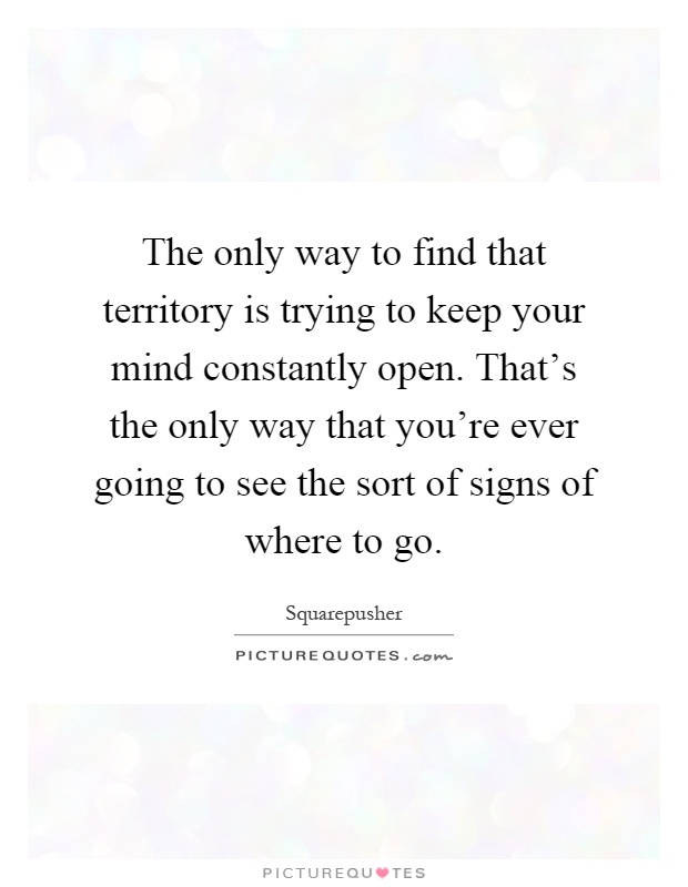 The only way to find that territory is trying to keep your mind constantly open. That's the only way that you're ever going to see the sort of signs of where to go Picture Quote #1