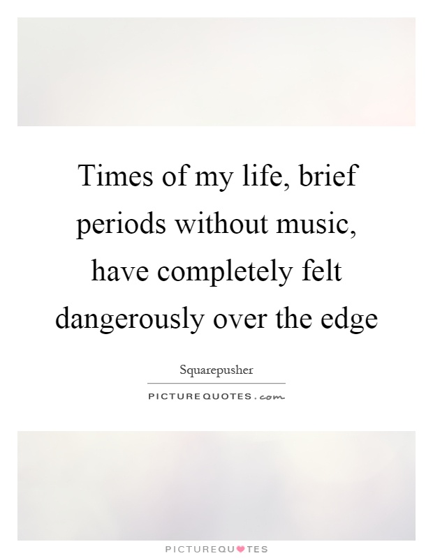 Times of my life, brief periods without music, have completely felt dangerously over the edge Picture Quote #1