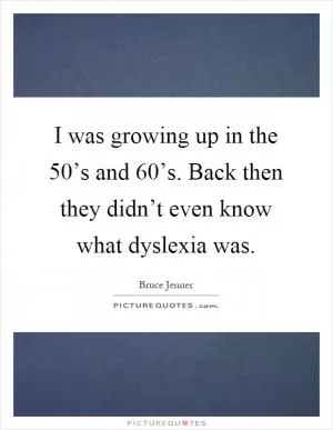 I was growing up in the 50’s and 60’s. Back then they didn’t even know what dyslexia was Picture Quote #1