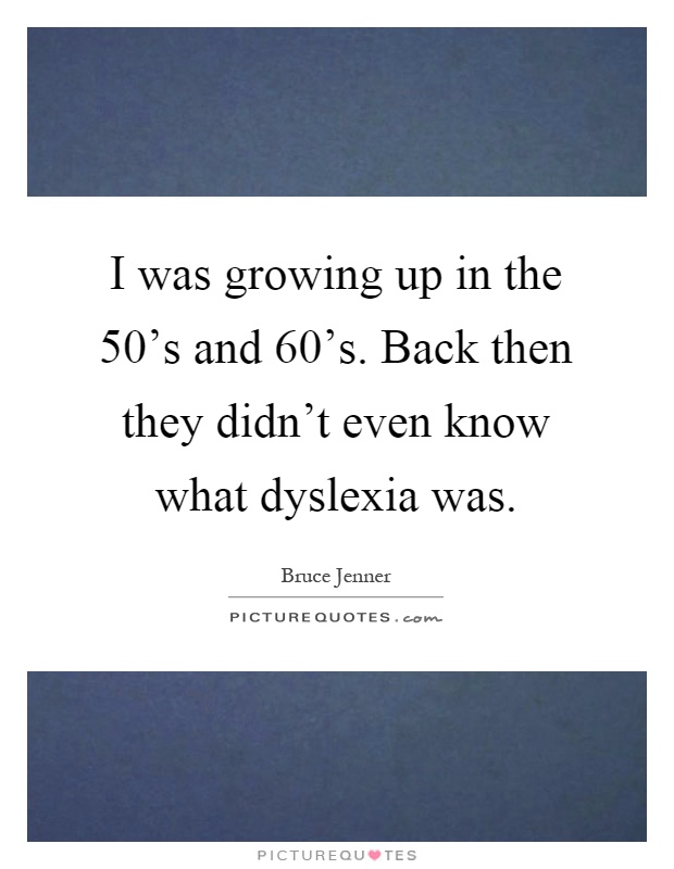 I was growing up in the 50's and 60's. Back then they didn't even know what dyslexia was Picture Quote #1