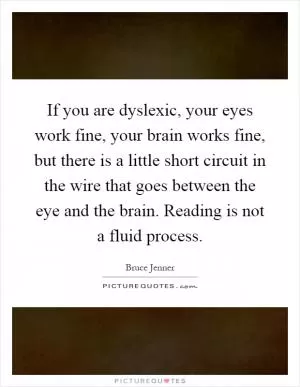 If you are dyslexic, your eyes work fine, your brain works fine, but there is a little short circuit in the wire that goes between the eye and the brain. Reading is not a fluid process Picture Quote #1