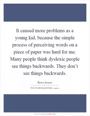 It caused more problems as a young kid, because the simple process of perceiving words on a piece of paper was hard for me. Many people think dyslexic people see things backwards. They don’t see things backwards Picture Quote #1