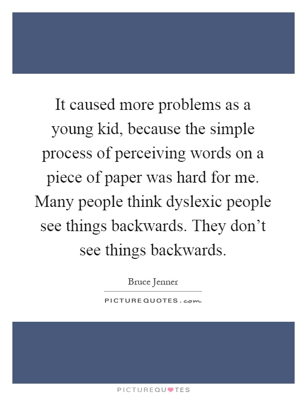 It caused more problems as a young kid, because the simple process of perceiving words on a piece of paper was hard for me. Many people think dyslexic people see things backwards. They don't see things backwards Picture Quote #1