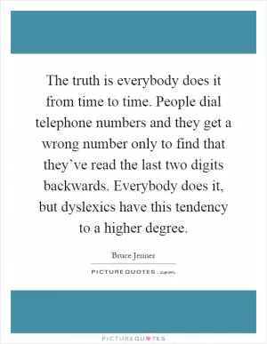 The truth is everybody does it from time to time. People dial telephone numbers and they get a wrong number only to find that they’ve read the last two digits backwards. Everybody does it, but dyslexics have this tendency to a higher degree Picture Quote #1