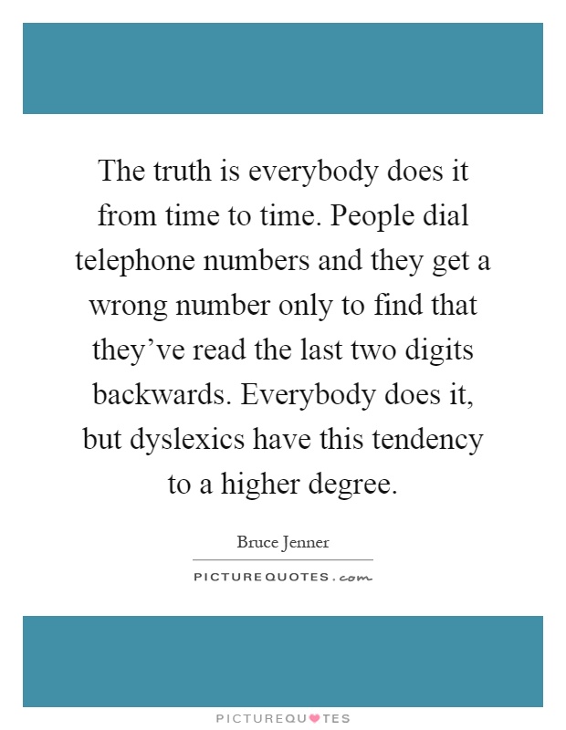 The truth is everybody does it from time to time. People dial telephone numbers and they get a wrong number only to find that they've read the last two digits backwards. Everybody does it, but dyslexics have this tendency to a higher degree Picture Quote #1