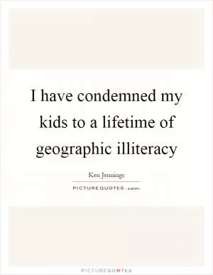 I have condemned my kids to a lifetime of geographic illiteracy Picture Quote #1