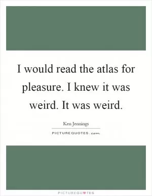 I would read the atlas for pleasure. I knew it was weird. It was weird Picture Quote #1