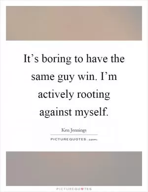 It’s boring to have the same guy win. I’m actively rooting against myself Picture Quote #1