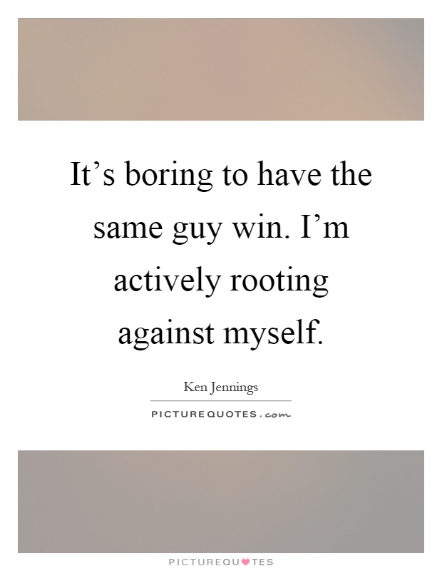 It's boring to have the same guy win. I'm actively rooting against myself Picture Quote #1