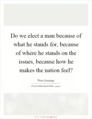 Do we elect a man because of what he stands for, because of where he stands on the issues, because how he makes the nation feel? Picture Quote #1