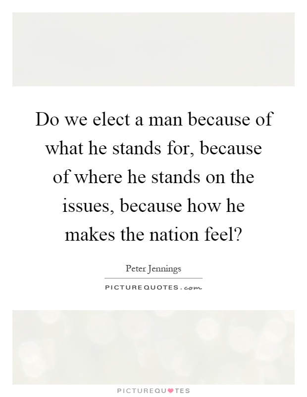 Do we elect a man because of what he stands for, because of where he stands on the issues, because how he makes the nation feel? Picture Quote #1