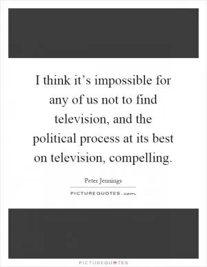 I think it’s impossible for any of us not to find television, and the political process at its best on television, compelling Picture Quote #1
