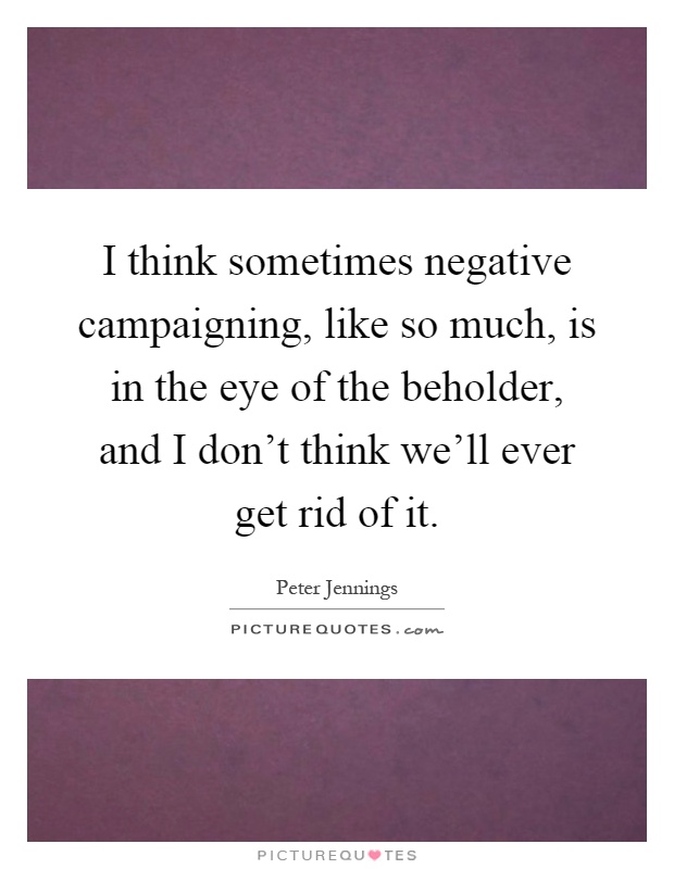 I think sometimes negative campaigning, like so much, is in the eye of the beholder, and I don't think we'll ever get rid of it Picture Quote #1