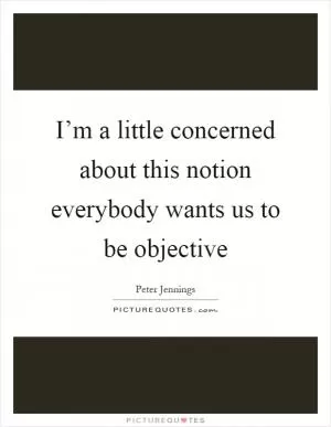 I’m a little concerned about this notion everybody wants us to be objective Picture Quote #1