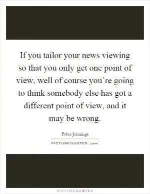 If you tailor your news viewing so that you only get one point of view, well of course you’re going to think somebody else has got a different point of view, and it may be wrong Picture Quote #1