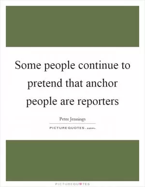 Some people continue to pretend that anchor people are reporters Picture Quote #1