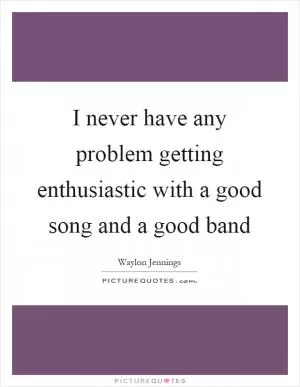 I never have any problem getting enthusiastic with a good song and a good band Picture Quote #1