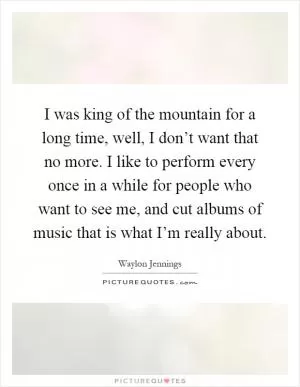 I was king of the mountain for a long time, well, I don’t want that no more. I like to perform every once in a while for people who want to see me, and cut albums of music that is what I’m really about Picture Quote #1