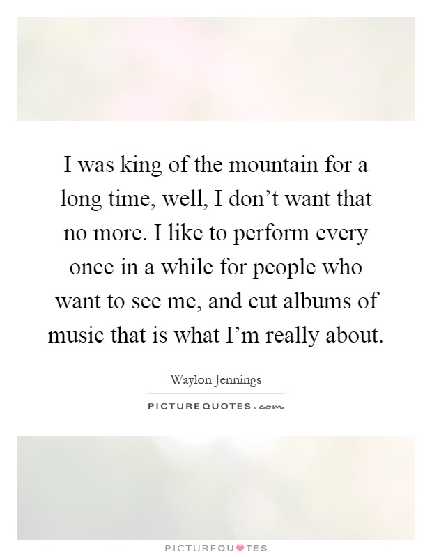 I was king of the mountain for a long time, well, I don't want that no more. I like to perform every once in a while for people who want to see me, and cut albums of music that is what I'm really about Picture Quote #1