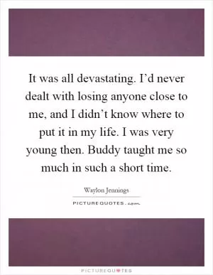 It was all devastating. I’d never dealt with losing anyone close to me, and I didn’t know where to put it in my life. I was very young then. Buddy taught me so much in such a short time Picture Quote #1