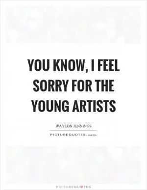 You know, I feel sorry for the young artists Picture Quote #1