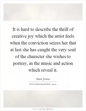 It is hard to describe the thrill of creative joy which the artist feels when the conviction seizes her that at last she has caught the very soul of the character she wishes to portray, in the music and action which reveal it Picture Quote #1