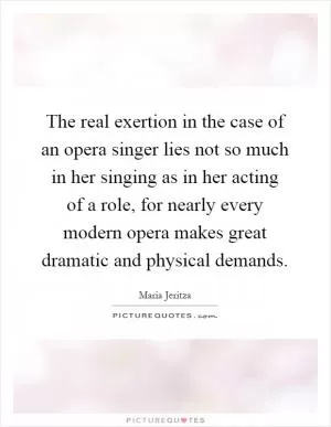 The real exertion in the case of an opera singer lies not so much in her singing as in her acting of a role, for nearly every modern opera makes great dramatic and physical demands Picture Quote #1