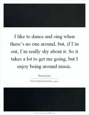 I like to dance and sing when there’s no one around, but, if I’m out, I’m really shy about it. So it takes a lot to get me going, but I enjoy being around music Picture Quote #1