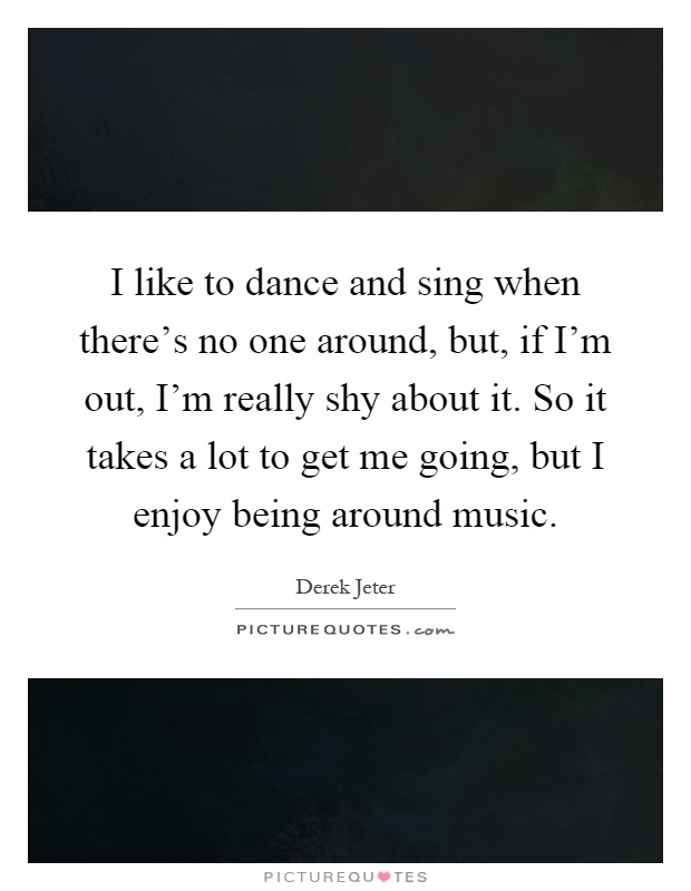 I like to dance and sing when there's no one around, but, if I'm ...