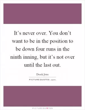 It’s never over. You don’t want to be in the position to be down four runs in the ninth inning, but it’s not over until the last out Picture Quote #1