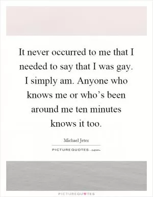 It never occurred to me that I needed to say that I was gay. I simply am. Anyone who knows me or who’s been around me ten minutes knows it too Picture Quote #1