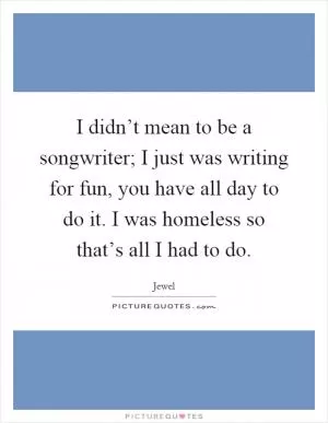 I didn’t mean to be a songwriter; I just was writing for fun, you have all day to do it. I was homeless so that’s all I had to do Picture Quote #1