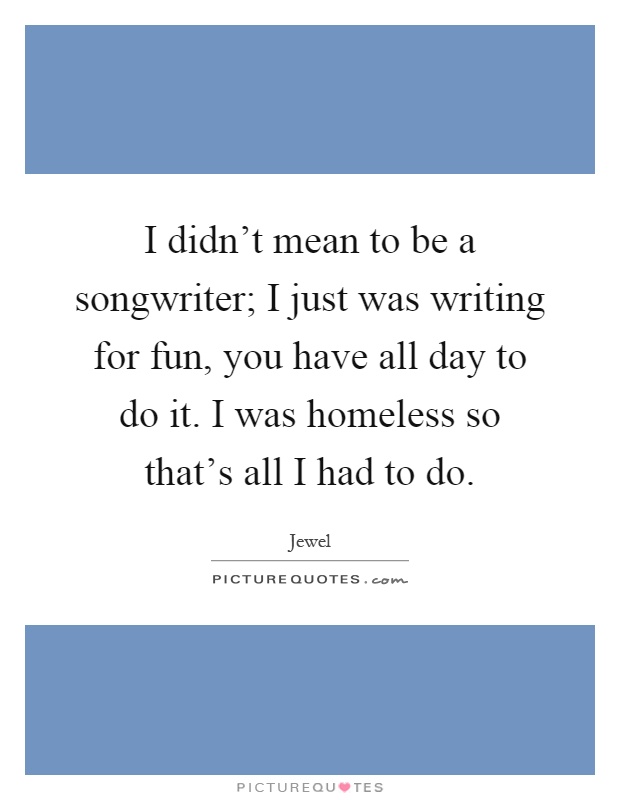I didn't mean to be a songwriter; I just was writing for fun, you have all day to do it. I was homeless so that's all I had to do Picture Quote #1