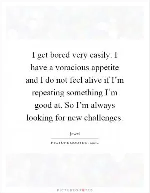 I get bored very easily. I have a voracious appetite and I do not feel alive if I’m repeating something I’m good at. So I’m always looking for new challenges Picture Quote #1