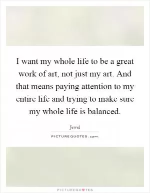 I want my whole life to be a great work of art, not just my art. And that means paying attention to my entire life and trying to make sure my whole life is balanced Picture Quote #1