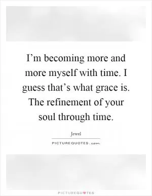 I’m becoming more and more myself with time. I guess that’s what grace is. The refinement of your soul through time Picture Quote #1