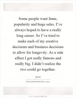 Some people want fame, popularity and huge sales. I’ve always hoped to have a really long career. So I’ve tried to make each of my creative decisions and business decisions to allow for longevity. As a side effect I got really famous and really big. I didn’t realize the two could go together Picture Quote #1