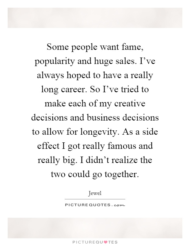 Some people want fame, popularity and huge sales. I've always hoped to have a really long career. So I've tried to make each of my creative decisions and business decisions to allow for longevity. As a side effect I got really famous and really big. I didn't realize the two could go together Picture Quote #1