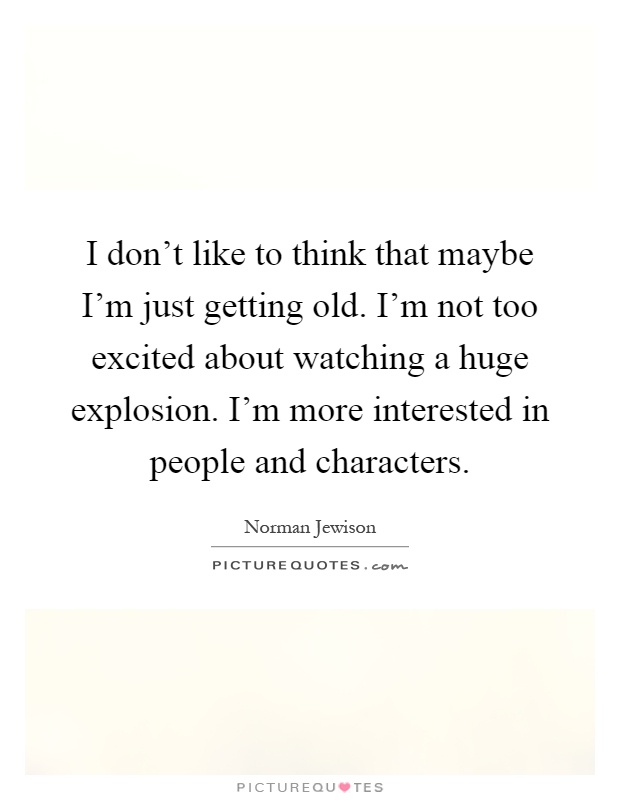 I don't like to think that maybe I'm just getting old. I'm not too excited about watching a huge explosion. I'm more interested in people and characters Picture Quote #1